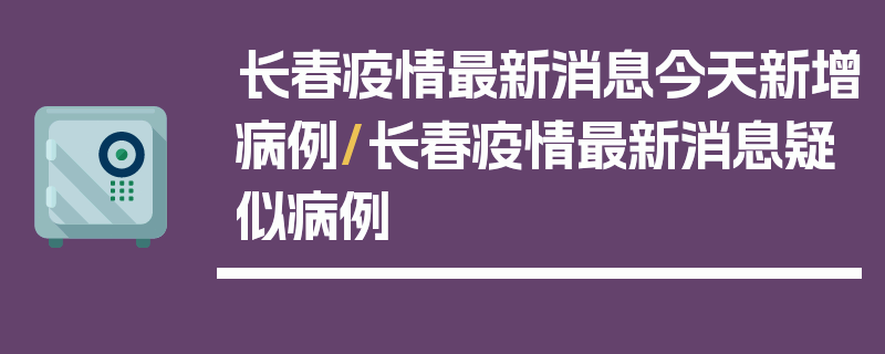 长春疫情最新消息今天新增病例/长春疫情最新消息疑似病例