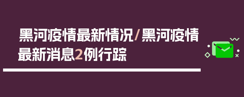 黑河疫情最新情况/黑河疫情最新消息2例行踪