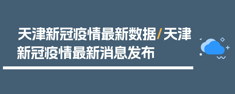 天津新冠疫情最新数据/天津新冠疫情最新消息发布