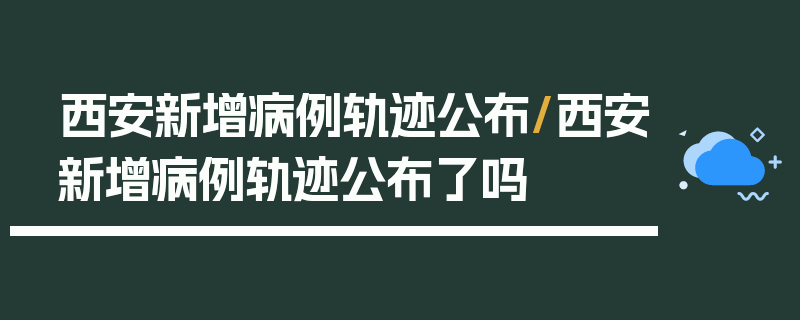 西安新增病例轨迹公布/西安新增病例轨迹公布了吗