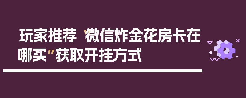 玩家推荐“微信炸金花房卡在哪买”获取开挂方式