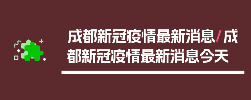 成都新冠疫情最新消息/成都新冠疫情最新消息今天