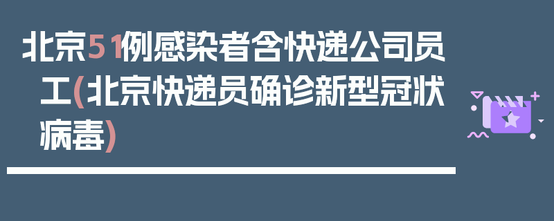 北京51例感染者含快递公司员工(北京快递员确诊新型冠状病毒)