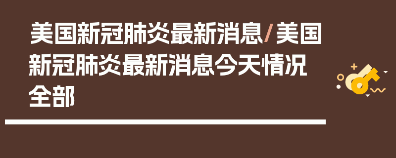 美国新冠肺炎最新消息/美国新冠肺炎最新消息今天情况全部
