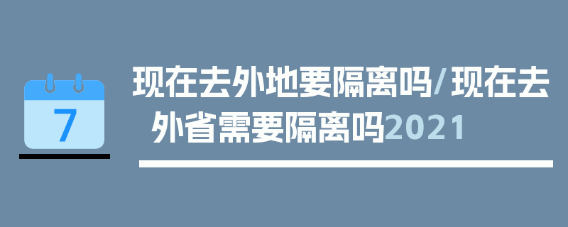 现在去外地要隔离吗/现在去外省需要隔离吗2021