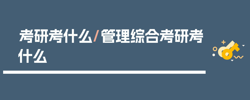考研考什么/管理综合考研考什么