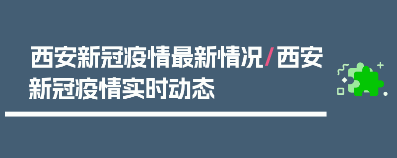 西安新冠疫情最新情况/西安新冠疫情实时动态