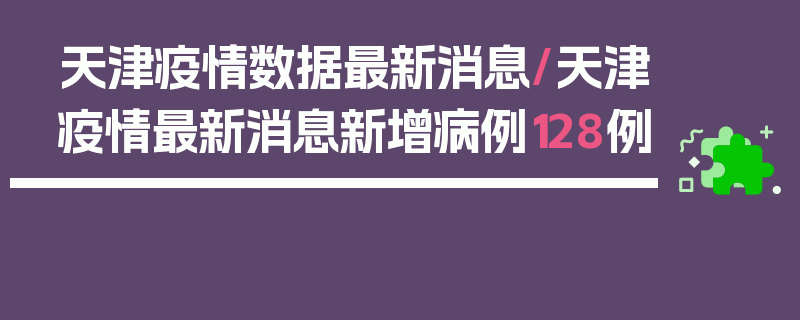 天津疫情数据最新消息/天津疫情最新消息新增病例128例