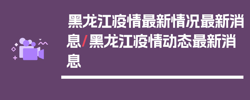 黑龙江疫情最新情况最新消息/黑龙江疫情动态最新消息