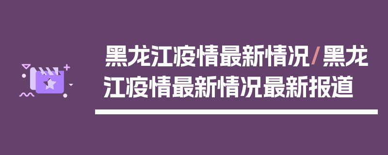 黑龙江疫情最新情况/黑龙江疫情最新情况最新报道