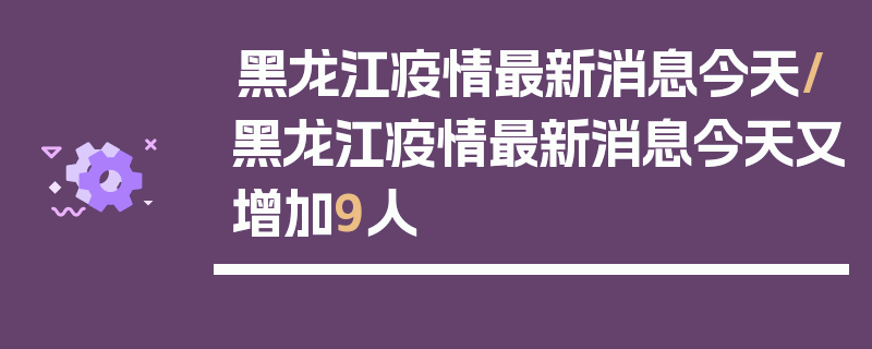 黑龙江疫情最新消息今天/黑龙江疫情最新消息今天又增加9人