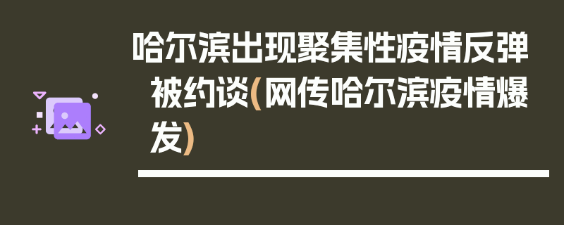 哈尔滨出现聚集性疫情反弹被约谈(网传哈尔滨疫情爆发)