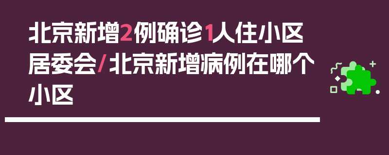 北京新增2例确诊1人住小区居委会/北京新增病例在哪个小区