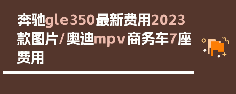 奔驰gle350最新费用2023款图片/奥迪mpv商务车7座费用