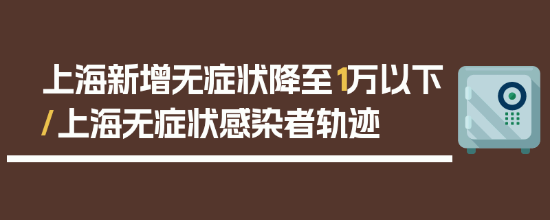 上海新增无症状降至1万以下/上海无症状感染者轨迹