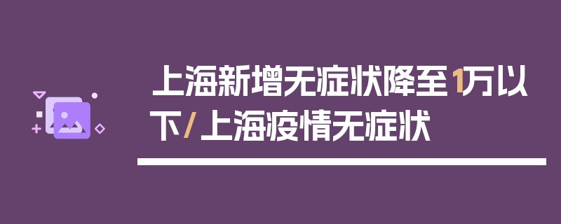 上海新增无症状降至1万以下/上海疫情无症状