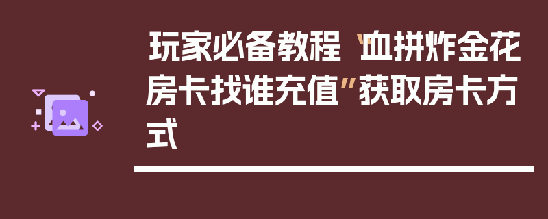 玩家必备教程“血拼炸金花房卡找谁充值”获取房卡方式