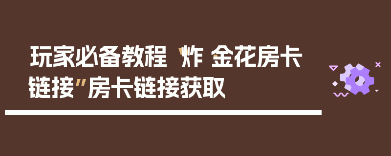 玩家必备教程“炸·金花房卡链接”房卡链接获取