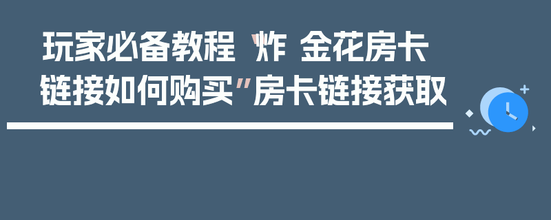 玩家必备教程“炸 金花房卡链接如何购买”房卡链接获取