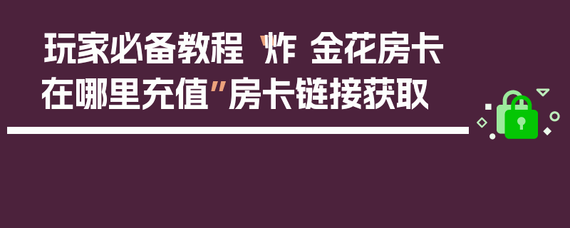 玩家必备教程“炸 金花房卡在哪里充值”房卡链接获取