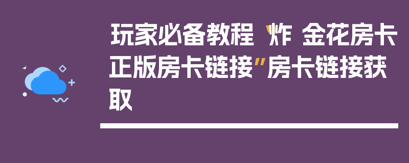 玩家必备教程“炸 金花房卡正版房卡链接”房卡链接获取
