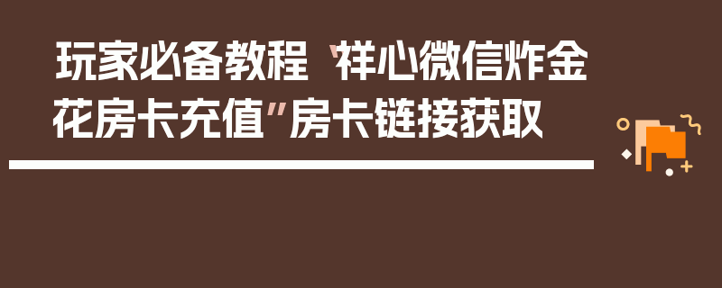 玩家必备教程“祥心微信炸金花房卡充值”房卡链接获取