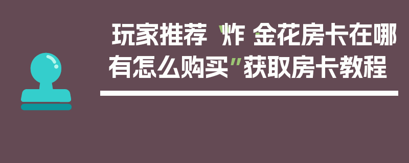 玩家推荐“炸·金花房卡在哪有怎么购买”获取房卡教程