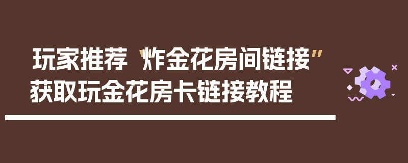 玩家推荐“炸金花房间链接”获取玩金花房卡链接教程