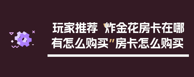 玩家推荐“炸金花房卡在哪有怎么购买”房卡怎么购买