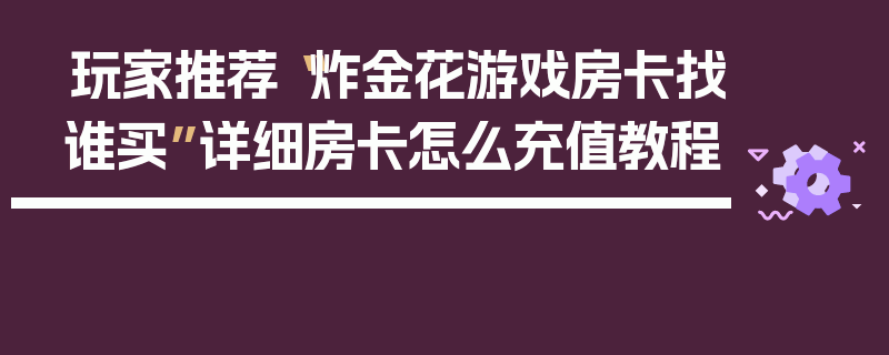 玩家推荐“炸金花游戏房卡找谁买”详细房卡怎么充值教程