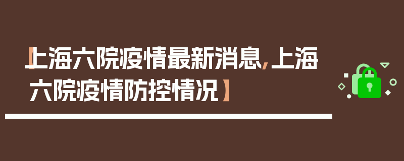 【上海六院疫情最新消息,上海六院疫情防控情况】
