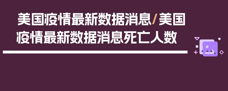 美国疫情最新数据消息/美国疫情最新数据消息死亡人数