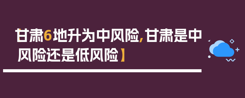 【甘肃6地升为中风险,甘肃是中风险还是低风险】