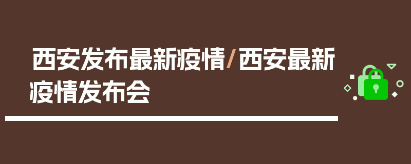 西安发布最新疫情/西安最新疫情发布会