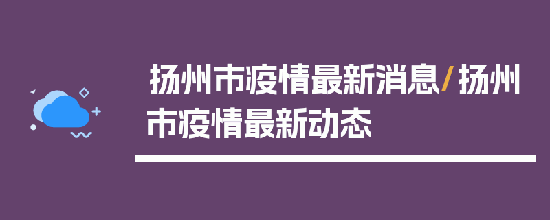 扬州市疫情最新消息/扬州市疫情最新动态
