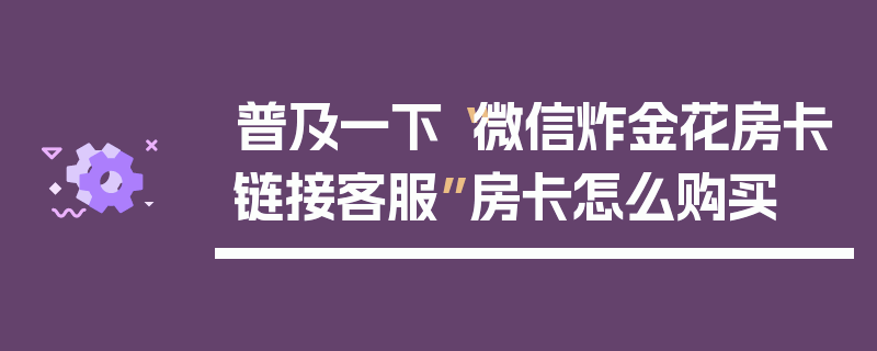 普及一下“微信炸金花房卡链接客服”房卡怎么购买