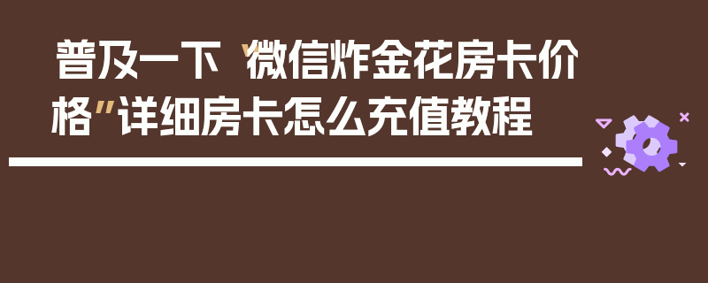 普及一下“微信炸金花房卡价格”详细房卡怎么充值教程