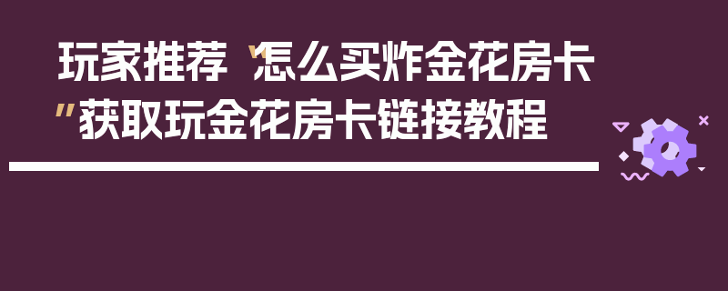 玩家推荐“怎么买炸金花房卡”获取玩金花房卡链接教程