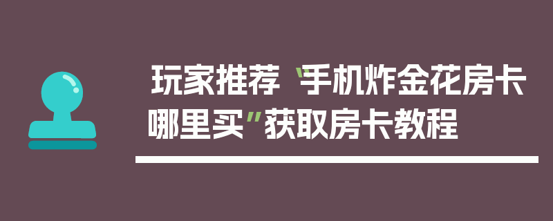 玩家推荐“手机炸金花房卡哪里买”获取房卡教程