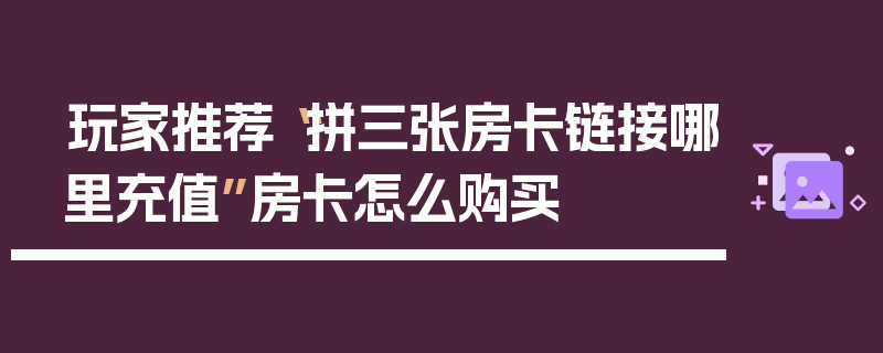 玩家推荐“拼三张房卡链接哪里充值”房卡怎么购买