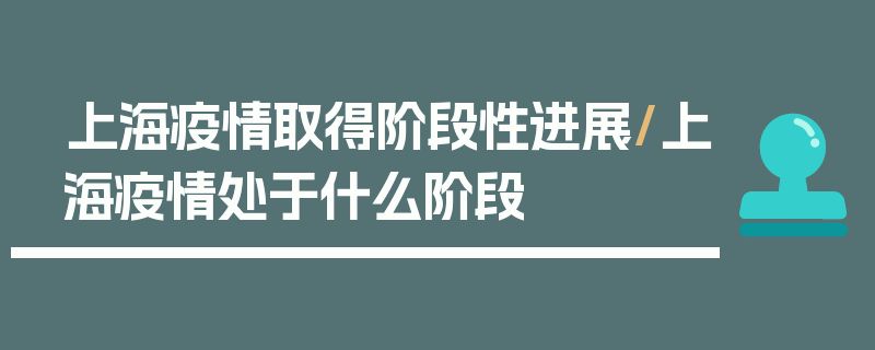 上海疫情取得阶段性进展/上海疫情处于什么阶段