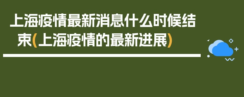 上海疫情最新消息什么时候结束(上海疫情的最新进展)
