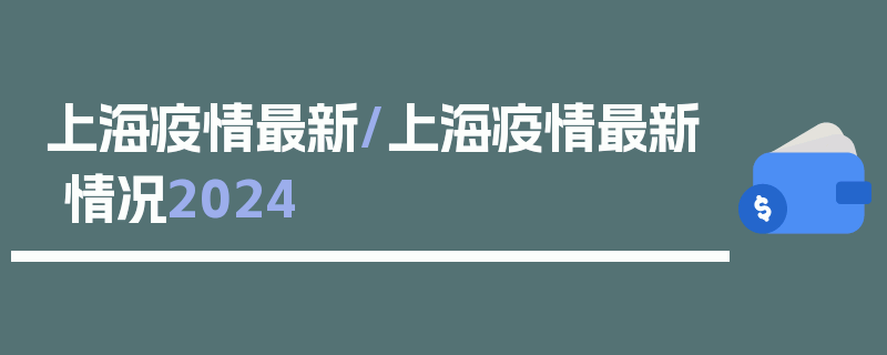 上海疫情最新/上海疫情最新情况2024