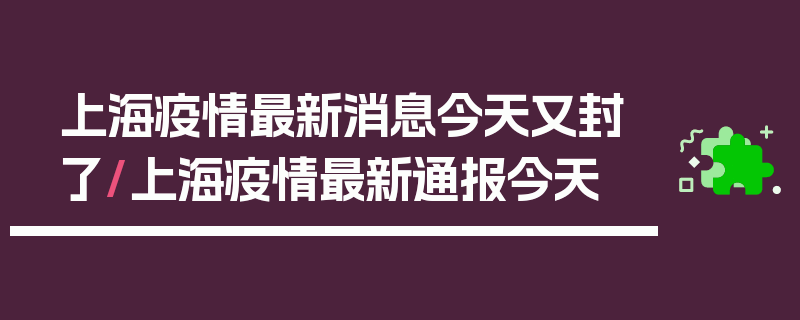 上海疫情最新消息今天又封了/上海疫情最新通报今天