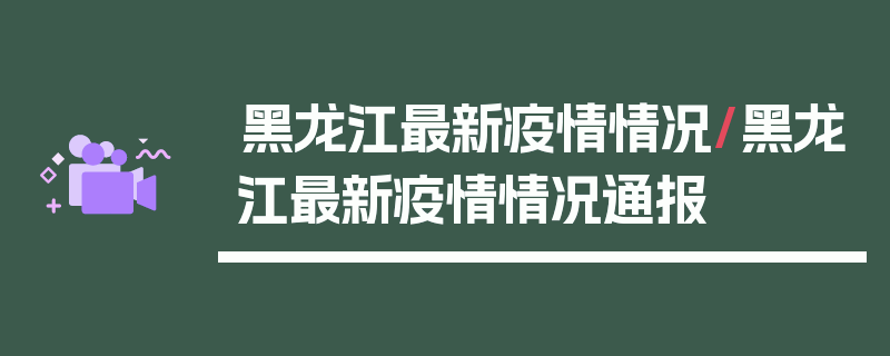 黑龙江最新疫情情况/黑龙江最新疫情情况通报