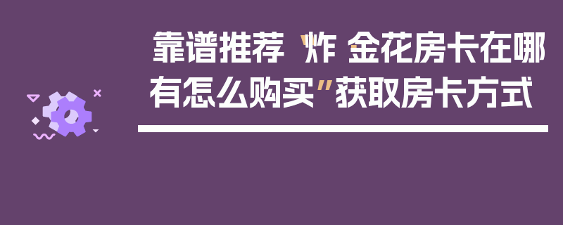 靠谱推荐“炸·金花房卡在哪有怎么购买”获取房卡方式