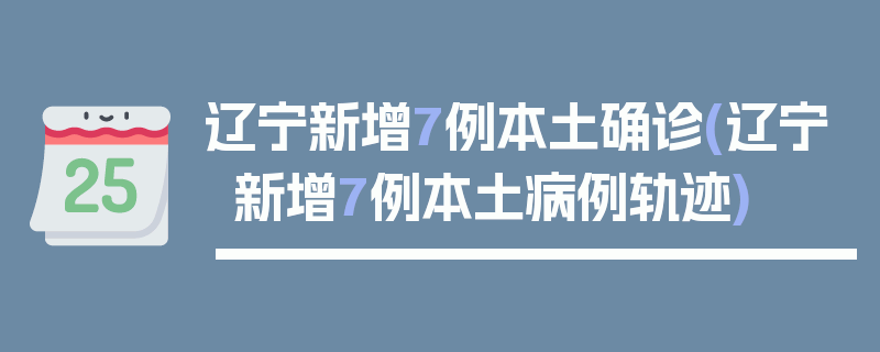辽宁新增7例本土确诊(辽宁新增7例本土病例轨迹)