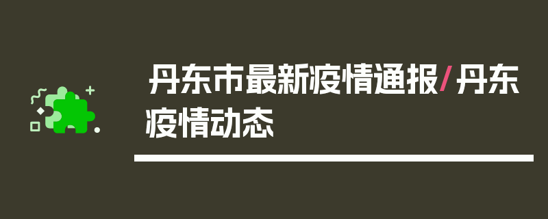 丹东市最新疫情通报/丹东疫情动态