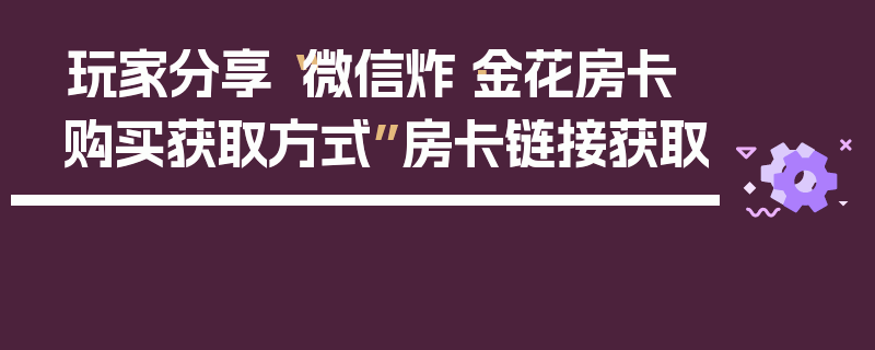 玩家分享“微信炸·金花房卡购买获取方式”房卡链接获取