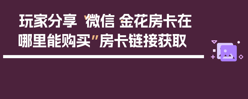 玩家分享“微信·金花房卡在哪里能购买”房卡链接获取